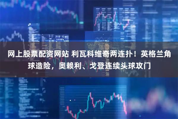 网上股票配资网站 利瓦科维奇两连扑！英格兰角球造险，奥赖利、戈登连续头球攻门