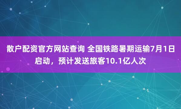 散户配资官方网站查询 全国铁路暑期运输7月1日启动，预计发送旅客10.1亿人次