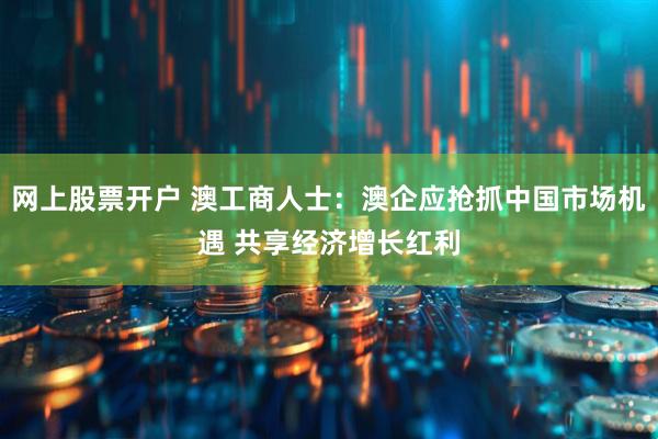 网上股票开户 澳工商人士：澳企应抢抓中国市场机遇 共享经济增长红利
