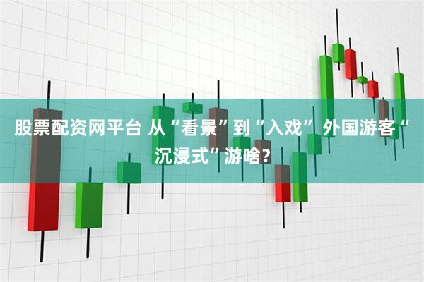 股票配资网平台 从“看景”到“入戏” 外国游客“沉浸式”游啥？