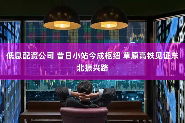 低息配资公司 昔日小站今成枢纽 草原高铁见证东北振兴路