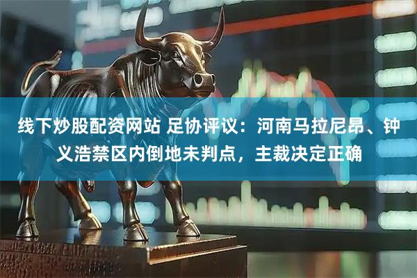 线下炒股配资网站 足协评议：河南马拉尼昂、钟义浩禁区内倒地未判点，主裁决定正确